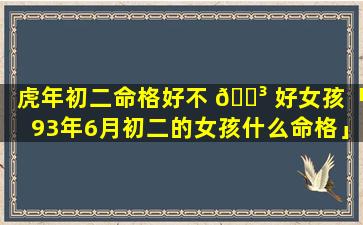 虎年初二命格好不 🌳 好女孩「93年6月初二的女孩什么命格」